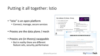 Putting it all together: Istio
• “Istio” is an open platform
• Connect, manage, secure services
• Proxies are the data plane / mesh
• Proxies are (in theory) swappable
• But in reality there are different
feature sets, security, performance
@danielbryantuk
 