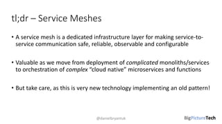 tl;dr – Service Meshes
• A service mesh is a dedicated infrastructure layer for making service-to-
service communication safe, reliable, observable and configurable
• Valuable as we move from deployment of complicated monoliths/services
to orchestration of complex “cloud native” microservices and functions
• But take care, as this is very new technology implementing an old pattern!
@danielbryantuk
 