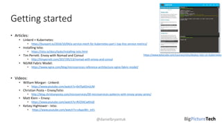 Getting started
• Articles:
• Linkerd + Kubernetes:
• https://buoyant.io/2016/10/04/a-service-mesh-for-kubernetes-part-i-top-line-service-metrics/
• Installing Istio:
• https://istio.io/docs/tasks/installing-istio.html
• Tim Perrett: Envoy with Nomad and Consul
• http://timperrett.com/2017/05/13/nomad-with-envoy-and-consul
• NGINX Fabric Model:
• https://www.nginx.com/blog/microservices-reference-architecture-nginx-fabric-model/
• Videos:
• William Morgan - Linkerd:
• https://www.youtube.com/watch?v=0xYSy6OmjUM
• Christian Posta – Envoy/Istio:
• http://blog.christianposta.com/microservices/00-microservices-patterns-with-envoy-proxy-series/
• Matt Klein – Envoy:
• https://www.youtube.com/watch?v=RVZX4CwKhGE
• Kelsey Hightower - Istio:
• https://www.youtube.com/watch?v=s4qasWn_mFc
@danielbryantuk
https://www.katacoda.com/courses/istio/deploy-istio-on-kubernetes
 
