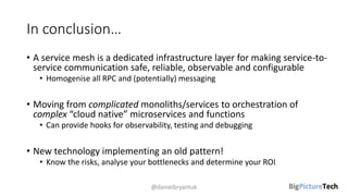 In conclusion…
• A service mesh is a dedicated infrastructure layer for making service-to-
service communication safe, reliable, observable and configurable
• Homogenise all RPC and (potentially) messaging
• Moving from complicated monoliths/services to orchestration of
complex “cloud native” microservices and functions
• Can provide hooks for observability, testing and debugging
• New technology implementing an old pattern!
• Know the risks, analyse your bottlenecks and determine your ROI
@danielbryantuk
 