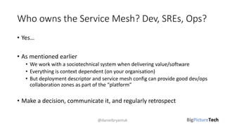 Who owns the Service Mesh? Dev, SREs, Ops?
• Yes…
• As mentioned earlier
• We work with a sociotechnical system when delivering value/software
• Everything is context dependent (on your organisation)
• But deployment descriptor and service mesh config can provide good dev/ops
collaboration zones as part of the “platform”
• Make a decision, communicate it, and regularly retrospect
@danielbryantuk
 