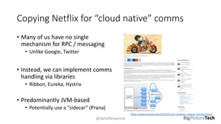 Copying Netflix for “cloud native” comms
• Many of us have no single
mechanism for RPC / messaging
• Unlike Google, Twitter
• Instead, we can implement comms
handling via libraries
• Ribbon, Eureka, Hystrix
• Predominantly JVM-based
• Potentially use a “sidecar” (Prana)
@danielbryantuk
https://www.voxxed.com/2015/01/use-container-sidecar-microservices/
 