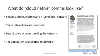 What do ”cloud native” comms look like?
• Services communicate over an (unreliable) network
• These interactions are non-trivial
• Lots of value in understanding the network
• The application is ultimately responsible
@danielbryantuk
blog.christianposta.com/microservices/application-network-
functions-with-esbs-api-management-and-now-service-mesh/
 