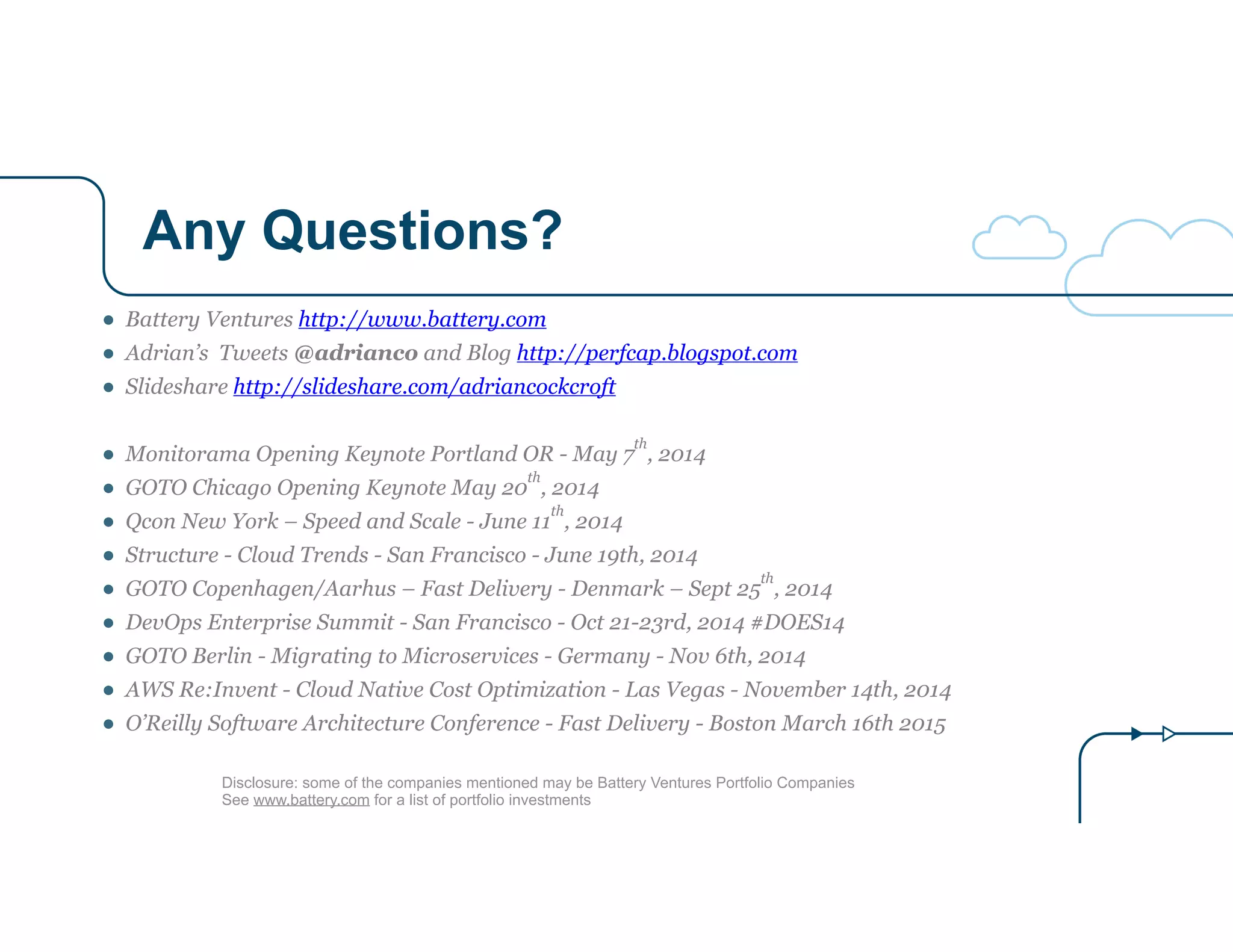 Any Questions?
Disclosure: some of the companies mentioned may be Battery Ventures Portfolio Companies
See www.battery.com for a list of portfolio investments
● Battery Ventures http://www.battery.com
● Adrian’s Tweets @adrianco and Blog http://perfcap.blogspot.com
● Slideshare http://slideshare.com/adriancockcroft
!
● Monitorama Opening Keynote Portland OR - May 7
th
, 2014
● GOTO Chicago Opening Keynote May 20
th
, 2014
● Qcon New York – Speed and Scale - June 11
th
, 2014
● Structure - Cloud Trends - San Francisco - June 19th, 2014
● GOTO Copenhagen/Aarhus – Fast Delivery - Denmark – Sept 25
th
, 2014
● DevOps Enterprise Summit - San Francisco - Oct 21-23rd, 2014 #DOES14
● GOTO Berlin - Migrating to Microservices - Germany - Nov 6th, 2014
● AWS Re:Invent - Cloud Native Cost Optimization - Las Vegas - November 14th, 2014
● O’Reilly Software Architecture Conference - Fast Delivery - Boston March 16th 2015
 