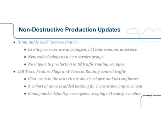 Non-Destructive Production Updates
● “Immutable Code” Service Pattern
● Existing services are unchanged, old code remains in service
● New code deploys as a new service group
● No impact to production until traffic routing changes
● A|B Tests, Feature Flags and Version Routing control traffic
● First users in the test cell are the developer and test engineers
● A cohort of users is added looking for measurable improvement
● Finally make default for everyone, keeping old code for a while
 