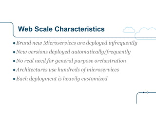 Web Scale Characteristics
●Brand new Microservices are deployed infrequently
●New versions deployed automatically/frequently
●No real need for general purpose orchestration
●Architectures use hundreds of microservices
●Each deployment is heavily customized
 