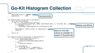 Go-Kit Histogram Collection
const (
maxHistObservable = 1000000
sampleCount = 500
)
func NewHist(name string) metrics.Histogram {
var h metrics.Histogram
if name != "" && archaius.Conf.Collect {
h = expvar.NewHistogram(name, 1000, maxHistObservable, 1, []int{50, 99}...)
if sampleMap == nil {
sampleMap = make(map[metrics.Histogram][]int64)
}
sampleMap[h] = make([]int64, 0, sampleCount)
return h
}
return nil
}
func Measure(h metrics.Histogram, d time.Duration) {
if h != nil && archaius.Conf.Collect {
if d > maxHistObservable {
h.Observe(int64(maxHistObservable))
} else {
h.Observe(int64(d))
}
s := sampleMap[h]
if s != nil && len(s) < sampleCount {
sampleMap[h] = append(s, int64(d))
}
}
}
Nanoseconds!
Median and 99%ile
Slice for first 500
values as samples for
export to Guesstimate
 