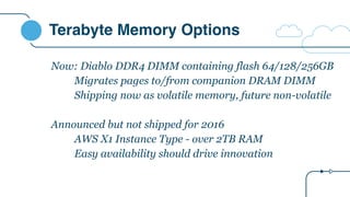 Terabyte Memory Options
Now: Diablo DDR4 DIMM containing flash 64/128/256GB
Migrates pages to/from companion DRAM DIMM
Shipping now as volatile memory, future non-volatile
Announced but not shipped for 2016
AWS X1 Instance Type - over 2TB RAM
Easy availability should drive innovation
 