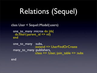 Relations (Sequel)
class User < Sequel::Model(:users)
one_to_many :micros do |ds|
ds.?lter(:parent_id => nil)
end
one_to_many :subs,
:extend => UserFindOrCreate
many_to_many :publishers,
:class => :User, :join_table => :subs
end
 