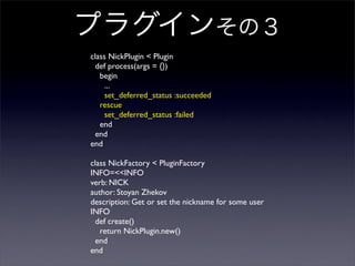 ץ饰󤽤Σ
class NickPlugin < Plugin
def process(args = {})
begin
...
set_deferred_status :succeeded
rescue
set_deferred_status :failed
end
end
end
class NickFactory < PluginFactory
INFO=<<INFO
verb: NICK
author: Stoyan Zhekov
description: Get or set the nickname for some user
INFO
def create()
return NickPlugin.new()
end
end
 