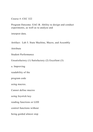Course #: CEC 322
Program Outcome: EAC-B. Ability to design and conduct
experiments, as well as to analyze and
interpret data.
Artifact: Lab 5. State Machine, Macro, and Assembly
Attribute
Student Performance
Unsatisfactory (1) Satisfactory (2) Excellent (3)
a. Improving
readability of the
program code
using macros.
Cannot define macros
using Joystick key
reading functions or LED
control functions without
being guided almost step
 