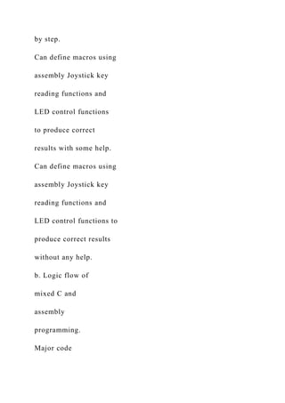 by step.
Can define macros using
assembly Joystick key
reading functions and
LED control functions
to produce correct
results with some help.
Can define macros using
assembly Joystick key
reading functions and
LED control functions to
produce correct results
without any help.
b. Logic flow of
mixed C and
assembly
programming.
Major code
 