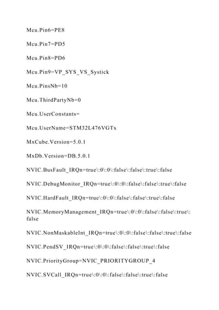Mcu.Pin6=PE8
Mcu.Pin7=PD5
Mcu.Pin8=PD6
Mcu.Pin9=VP_SYS_VS_Systick
Mcu.PinsNb=10
Mcu.ThirdPartyNb=0
Mcu.UserConstants=
Mcu.UserName=STM32L476VGTx
MxCube.Version=5.0.1
MxDb.Version=DB.5.0.1
NVIC.BusFault_IRQn=true:0:0:false:false:true:false
NVIC.DebugMonitor_IRQn=true:0:0:false:false:true:false
NVIC.HardFault_IRQn=true:0:0:false:false:true:false
NVIC.MemoryManagement_IRQn=true:0:0:false:false:true:
false
NVIC.NonMaskableInt_IRQn=true:0:0:false:false:true:false
NVIC.PendSV_IRQn=true:0:0:false:false:true:false
NVIC.PriorityGroup=NVIC_PRIORITYGROUP_4
NVIC.SVCall_IRQn=true:0:0:false:false:true:false
 