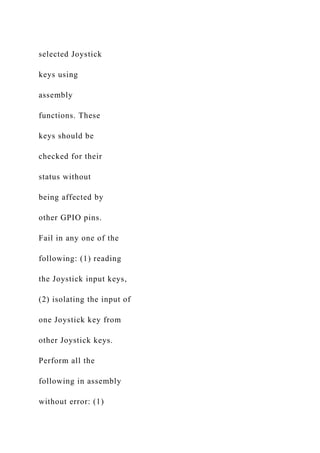 selected Joystick
keys using
assembly
functions. These
keys should be
checked for their
status without
being affected by
other GPIO pins.
Fail in any one of the
following: (1) reading
the Joystick input keys,
(2) isolating the input of
one Joystick key from
other Joystick keys.
Perform all the
following in assembly
without error: (1)
 