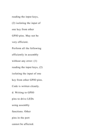 reading the input keys,
(2) isolating the input of
one key from other
GPIO pins. May not be
very efficient.
Perform all the following
efficiently in assembly
without any error: (1)
reading the input keys, (2)
isolating the input of one
key from other GPIO pins.
Code is written cleanly.
d. Writing to GPIO
pins to drive LEDs
using assembly
functions. Other
pins in the port
cannot be affected.
 