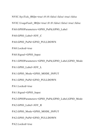 NVIC.SysTick_IRQn=true:0:0:false:false:true:false
NVIC.UsageFault_IRQn=true:0:0:false:false:true:false
PA0.GPIOParameters=GPIO_PuPd,GPIO_Label
PA0.GPIO_Label=JOY_C
PA0.GPIO_PuPd=GPIO_PULLDOWN
PA0.Locked=true
PA0.Signal=GPIO_Input
PA1.GPIOParameters=GPIO_PuPd,GPIO_Label,GPIO_Mode
PA1.GPIO_Label=JOY_L
PA1.GPIO_Mode=GPIO_MODE_INPUT
PA1.GPIO_PuPd=GPIO_PULLDOWN
PA1.Locked=true
PA1.Signal=GPIO_Input
PA2.GPIOParameters=GPIO_PuPd,GPIO_Label,GPIO_Mode
PA2.GPIO_Label=JOY_R
PA2.GPIO_Mode=GPIO_MODE_INPUT
PA2.GPIO_PuPd=GPIO_PULLDOWN
PA2.Locked=true
 