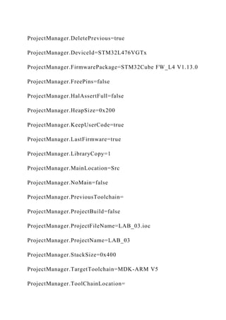 ProjectManager.DeletePrevious=true
ProjectManager.DeviceId=STM32L476VGTx
ProjectManager.FirmwarePackage=STM32Cube FW_L4 V1.13.0
ProjectManager.FreePins=false
ProjectManager.HalAssertFull=false
ProjectManager.HeapSize=0x200
ProjectManager.KeepUserCode=true
ProjectManager.LastFirmware=true
ProjectManager.LibraryCopy=1
ProjectManager.MainLocation=Src
ProjectManager.NoMain=false
ProjectManager.PreviousToolchain=
ProjectManager.ProjectBuild=false
ProjectManager.ProjectFileName=LAB_03.ioc
ProjectManager.ProjectName=LAB_03
ProjectManager.StackSize=0x400
ProjectManager.TargetToolchain=MDK-ARM V5
ProjectManager.ToolChainLocation=
 