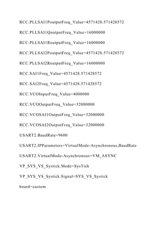 RCC.PLLSAI1PoutputFreq_Value=4571428.571428572
RCC.PLLSAI1QoutputFreq_Value=16000000
RCC.PLLSAI1RoutputFreq_Value=16000000
RCC.PLLSAI2PoutputFreq_Value=4571428.571428572
RCC.PLLSAI2RoutputFreq_Value=16000000
RCC.SAI1Freq_Value=4571428.571428572
RCC.SAI2Freq_Value=4571428.571428572
RCC.VCOInputFreq_Value=4000000
RCC.VCOOutputFreq_Value=32000000
RCC.VCOSAI1OutputFreq_Value=32000000
RCC.VCOSAI2OutputFreq_Value=32000000
USART2.BaudRate=9600
USART2.IPParameters=VirtualMode-Asynchronous,BaudRate
USART2.VirtualMode-Asynchronous=VM_ASYNC
VP_SYS_VS_Systick.Mode=SysTick
VP_SYS_VS_Systick.Signal=SYS_VS_Systick
board=custom
 