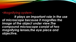 •Magnifying system :
It plays an important role in the use
of microscope because it magnifies the
image of the object under view.The
compound microscope consist of two
magnifying lenses,the eye piece and
objective.
 