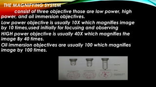 THE MAGNIFYING SYSTEM
consist of three objective those are low power, high
power, and oil immersion objectives.
Low power objective is usually 10X which magnifies image
by 10 times,used initially for focusing and observing
HIGH power objective is usually 40X which magnifies the
image By 40 times.
Oil immersion objectives are usually 100 which magnifies
image by 100 times.
 
