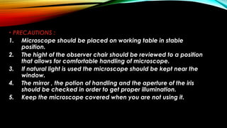 • PRECAUTIONS :
1. Microscope should be placed on working table in stable
position.
2. The hight of the observer chair should be reviewed to a position
that allows for comfortable handling of microscope.
3. If natural light is used the microscope should be kept near the
window.
4. The mirror , the potion of handling and the aperture of the iris
should be checked in order to get proper illumination.
5. Keep the microscope covered when you are not using it.
 