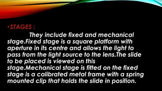 •STAGES :
They include fixed and mechanical
stage.Fixed stage is a square platform with
aperture in its centre and allows the light to
pass from the light source to the lens.The slide
to be placed is viewed on this
stage.Mechanical stage is fitted on the fixed
stage is a calibrated metal frame with a spring
mounted clip that holds the slide in position.
 