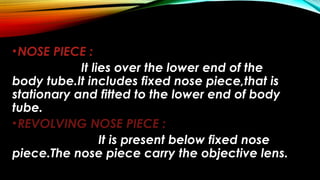 •NOSE PIECE :
It lies over the lower end of the
body tube.It includes fixed nose piece,that is
stationary and fitted to the lower end of body
tube.
•REVOLVING NOSE PIECE :
It is present below fixed nose
piece.The nose piece carry the objective lens.
 