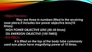 • Objective lens :
They are three in numbers fitted to the revolving
nose piece.It includes low power objective lens(10
times).
HIGH POWER OBJECTIVE LENS (40-45 times)
OIL EMERSION OBJECTIVE (100 TIMES)
• EYE PIECE :
It is fitted on the top of the body tube commonly
used eye piece have magnifying power of 10 times.
 