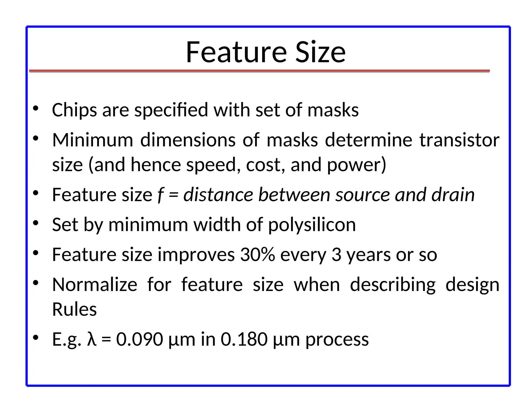 Feature Size
• Chips are specified with set of masks
• Minimum dimensions of masks determine transistor
size (and hence speed, cost, and power)
• Feature size f = distance between source and drain
• Set by minimum width of polysilicon
• Feature size improves 30% every 3 years or so
• Normalize for feature size when describing design
Rules
• E.g. λ = 0.090 μm in 0.180 μm process
 
