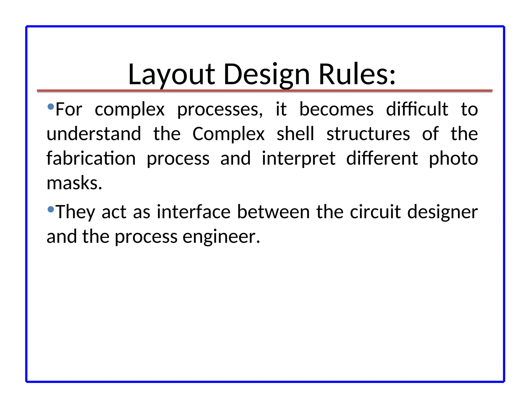 Layout Design Rules:
For complex processes, it becomes difficult to
understand the Complex shell structures of the
fabrication process and interpret different photo
masks.
They act as interface between the circuit designer
and the process engineer.
 
