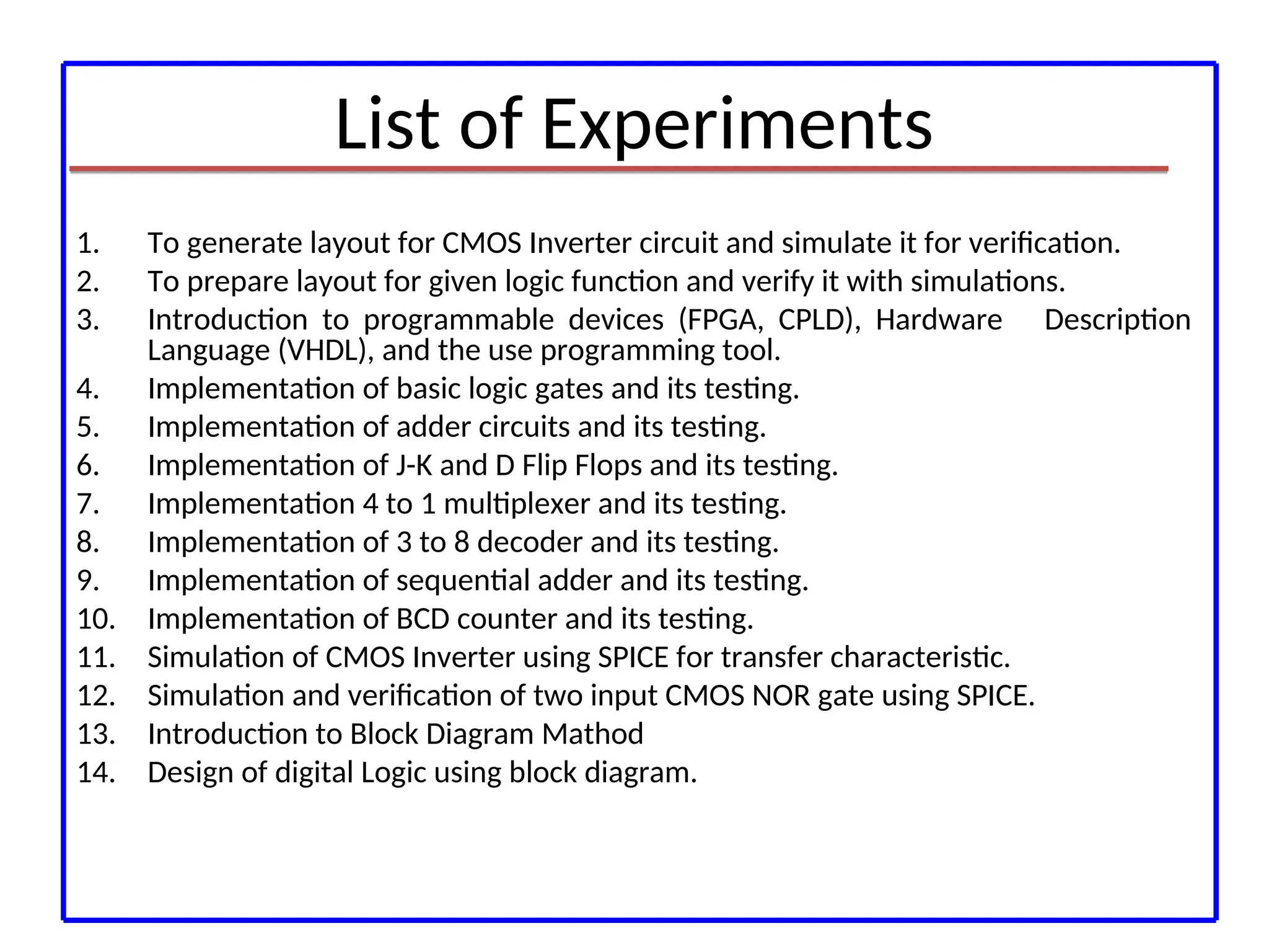 List of Experiments
1. To generate layout for CMOS Inverter circuit and simulate it for verification.
2. To prepare layout for given logic function and verify it with simulations.
3. Introduction to programmable devices (FPGA, CPLD), Hardware Description
Language (VHDL), and the use programming tool.
4. Implementation of basic logic gates and its testing.
5. Implementation of adder circuits and its testing.
6. Implementation of J-K and D Flip Flops and its testing.
7. Implementation 4 to 1 multiplexer and its testing.
8. Implementation of 3 to 8 decoder and its testing.
9. Implementation of sequential adder and its testing.
10. Implementation of BCD counter and its testing.
11. Simulation of CMOS Inverter using SPICE for transfer characteristic.
12. Simulation and verification of two input CMOS NOR gate using SPICE.
13. Introduction to Block Diagram Mathod
14. Design of digital Logic using block diagram.
 