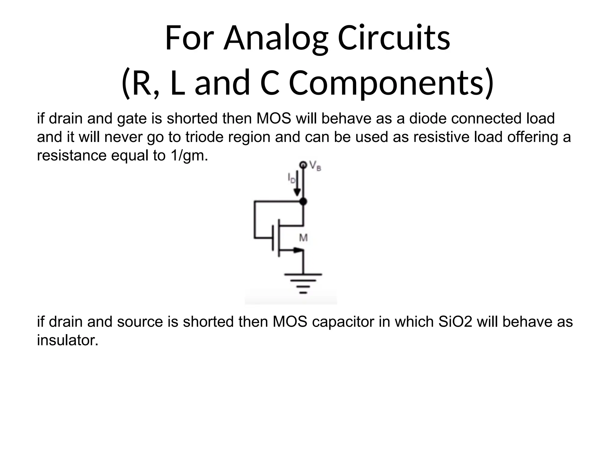 For Analog Circuits
(R, L and C Components)
if drain and gate is shorted then MOS will behave as a diode connected load
and it will never go to triode region and can be used as resistive load offering a
resistance equal to 1/gm.
if drain and source is shorted then MOS capacitor in which SiO2 will behave as
insulator.
 