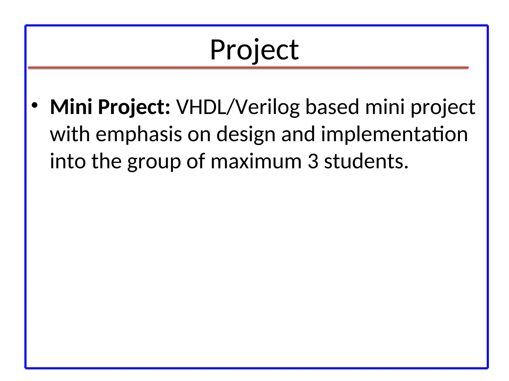 Project
• Mini Project: VHDL/Verilog based mini project
with emphasis on design and implementation
into the group of maximum 3 students.
 