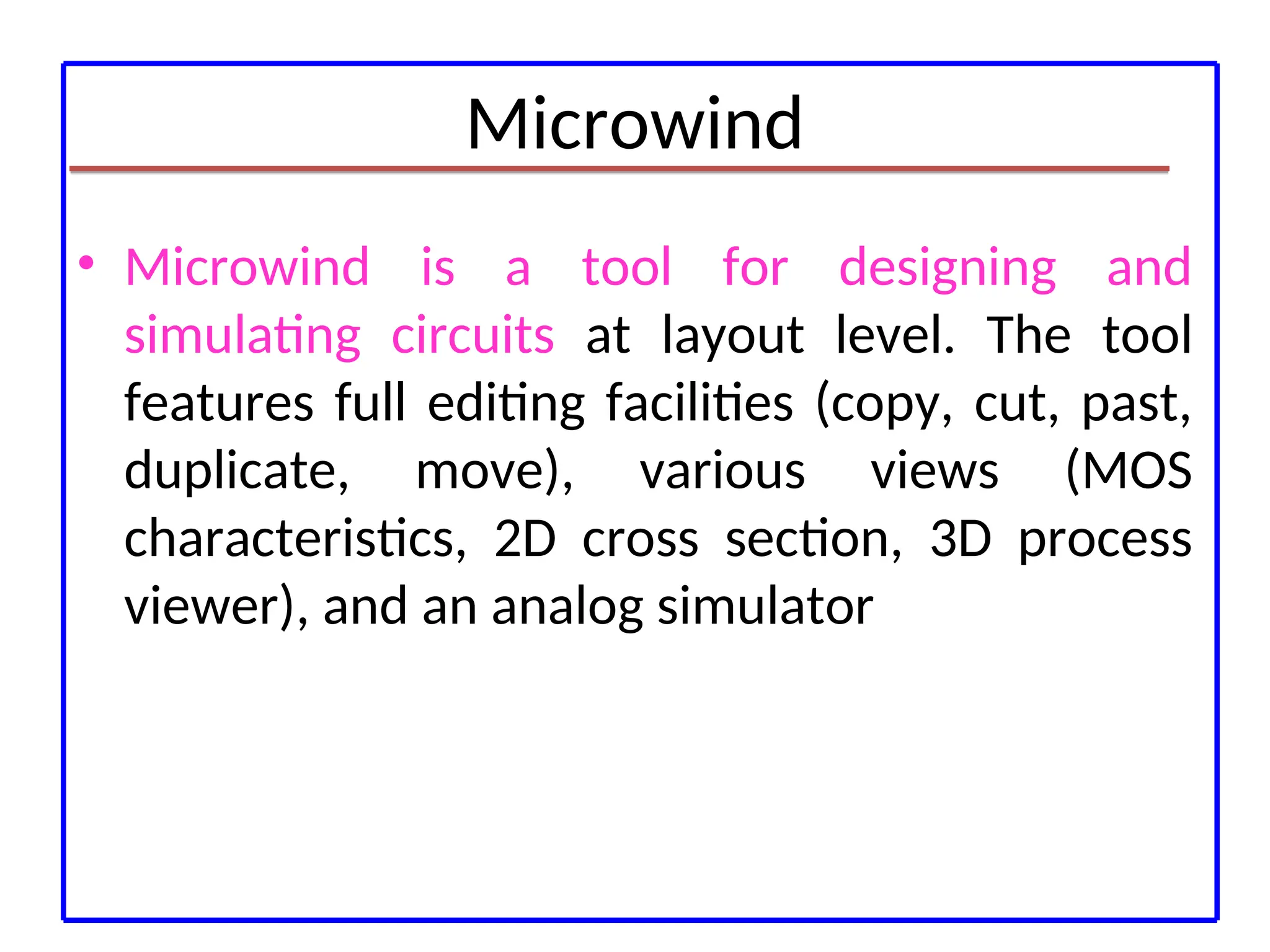 Microwind
• Microwind is a tool for designing and
simulating circuits at layout level. The tool
features full editing facilities (copy, cut, past,
duplicate, move), various views (MOS
characteristics, 2D cross section, 3D process
viewer), and an analog simulator
 