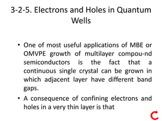 13
3-2-5. Electrons and Holes in Quantum
Wells
• One of most useful applications of MBE or
OMVPE growth of multilayer compou-nd
semiconductors is the fact that a
continuous single crystal can be grown in
which adjacent layer have different band
gaps.
• A consequence of confining electrons and
holes in a very thin layer is that
 