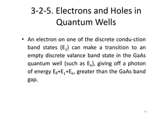 16
3-2-5. Electrons and Holes in
Quantum Wells
• An electron on one of the discrete condu-ction
band states (E1) can make a transition to an
empty discrete valance band state in the GaAs
quantum well (such as Eh), giving off a photon
of energy Eg+E1+Eh, greater than the GaAs band
gap.
 