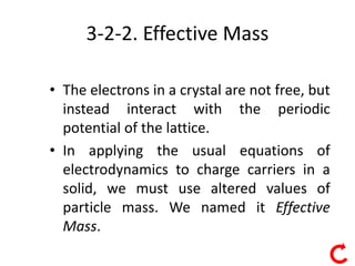 6
3-2-2. Effective Mass
• The electrons in a crystal are not free, but
instead interact with the periodic
potential of the lattice.
• In applying the usual equations of
electrodynamics to charge carriers in a
solid, we must use altered values of
particle mass. We named it Effective
Mass.
 