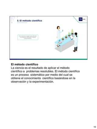 El método científico
La ciencia es el resultado de aplicar el método
científico a problemas resolubles. El método científico
es un proceso sistemático por medio del cual se
obtiene el conocimiento científico basándose en la
observación y la experimentación.
10
 