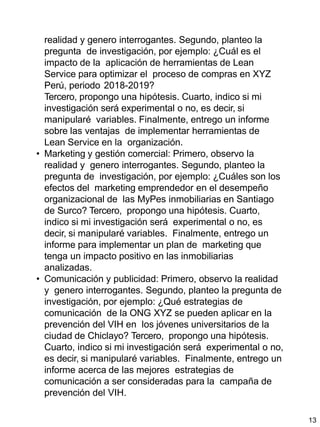 13
realidad y genero interrogantes. Segundo, planteo la
pregunta de investigación, por ejemplo: ¿Cuál es el
impacto de la aplicación de herramientas de Lean
Service para optimizar el proceso de compras en XYZ
Perú, periodo 2018-2019?
Tercero, propongo una hipótesis. Cuarto, indico si mi
investigación será experimental o no, es decir, si
manipularé variables. Finalmente, entrego un informe
sobre las ventajas de implementar herramientas de
Lean Service en la organización.
• Marketing y gestión comercial: Primero, observo la
realidad y genero interrogantes. Segundo, planteo la
pregunta de investigación, por ejemplo: ¿Cuáles son los
efectos del marketing emprendedor en el desempeño
organizacional de las MyPes inmobiliarias en Santiago
de Surco? Tercero, propongo una hipótesis. Cuarto,
indico si mi investigación será experimental o no, es
decir, si manipularé variables. Finalmente, entrego un
informe para implementar un plan de marketing que
tenga un impacto positivo en las inmobiliarias
analizadas.
• Comunicación y publicidad: Primero, observo la realidad
y genero interrogantes. Segundo, planteo la pregunta de
investigación, por ejemplo: ¿Qué estrategias de
comunicación de la ONG XYZ se pueden aplicar en la
prevención del VIH en los jóvenes universitarios de la
ciudad de Chiclayo? Tercero, propongo una hipótesis.
Cuarto, indico si mi investigación será experimental o no,
es decir, si manipularé variables. Finalmente, entrego un
informe acerca de las mejores estrategias de
comunicación a ser consideradas para la campaña de
prevención del VIH.
 