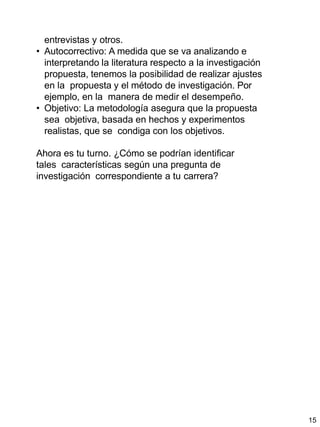 15
entrevistas y otros.
• Autocorrectivo: A medida que se va analizando e
interpretando la literatura respecto a la investigación
propuesta, tenemos la posibilidad de realizar ajustes
en la propuesta y el método de investigación. Por
ejemplo, en la manera de medir el desempeño.
• Objetivo: La metodología asegura que la propuesta
sea objetiva, basada en hechos y experimentos
realistas, que se condiga con los objetivos.
Ahora es tu turno. ¿Cómo se podrían identificar
tales características según una pregunta de
investigación correspondiente a tu carrera?
 