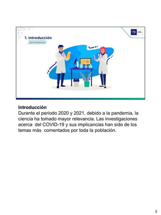 Introducción
Durante el periodo 2020 y 2021, debido a la pandemia, la
ciencia ha tomado mayor relevancia. Las investigaciones
acerca del COVID-19 y sus implicancias han sido de los
temas más comentados por toda la población.
5
 