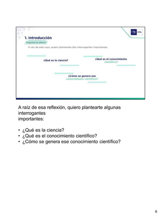 A raíz de esa reflexión, quiero plantearte algunas
interrogantes
importantes:
• ¿Qué es la ciencia?
• ¿Qué es el conocimiento científico?
• ¿Cómo se genera ese conocimiento científico?
6
 