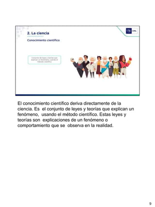 El conocimiento científico deriva directamente de la
ciencia. Es el conjunto de leyes y teorías que explican un
fenómeno, usando el método científico. Estas leyes y
teorías son explicaciones de un fenómeno o
comportamiento que se observa en la realidad.
9
 