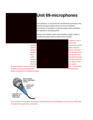 Unit 69-microphones
a microphone is an instrument for transforming sound waves into
electrical energy variations which can be then amplified,
transmitted, or recorded to a seperate output, which could then
be a speaker or recording system.
Dynamic mic's doesn’t need a external power supply, it doesn’t
use phantom power (45v) to make it more sensitive.
Condenser mice is
much more
sensitive is generally used for
acoustic guitars and uses
phantom powers. The main
benefit that condenser mics
have over dynamic mics
is the extended frequency
response and clarity over the
dynamic mic. Keep in mind
that they also require
phantom power in order to function. This is usually not a
problem as most sound desks will have phantom
power as standard on microphone inputs.
this is a picture of a dynamic mic, because it doesn’t have an internal battery so it relies on an XLR cable
to transmit the input to the sound desk.
 