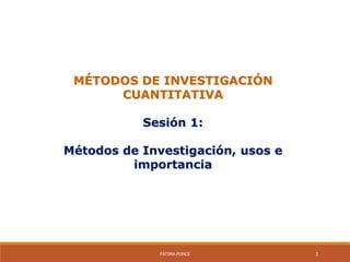 MÉTODOS DE INVESTIGACIÓN
CUANTITATIVA
Sesión 1:
Métodos de Investigación, usos e
importancia
FÁTIMA PONCE 1
 