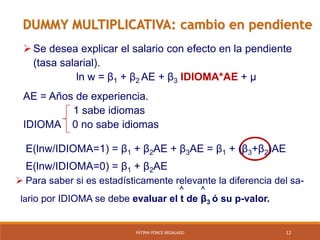 12FÁTIMA PONCE REGALADO
DUMMY MULTIPLICATIVA: cambio en pendiente
Se desea explicar el salario con efecto en la pendiente
(tasa salarial).
ln w = β1 + β2 AE + β3 IDIOMA*AE + µ
AE = Años de experiencia.
1 sabe idiomas
IDIOMA 0 no sabe idiomas
E(lnw/IDIOMA=1) = β1 + β2AE + β3AE = β1 + (β3+β2)AE
E(lnw/IDIOMA=0) = β1 + β2AE
 Para saber si es estadísticamente relevante la diferencia del sa-
^ ^
lario por IDIOMA se debe evaluar el t de β3 ó su p-valor.
 