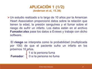 17FÁTIMA PONCE REGALADO
APLICACIÓN 1 (1/2)
(Anderson et al, 15.38)
Un estudio realizado a lo largo de 10 años por la American
Heart Association proporcionó datos sobre la relación que
tienen la edad, la presión sanguínea y el fumar sobre el
riesgo de sufrir un infarto. Los datos están en el archivo
Fumador.xlsx pase los datos a Eviews y trabaje con dicho
software.
El riesgo se interpreta como la probabilidad (multiplicada
por 100) de que el paciente sufra un infarto en los
próximos 10 años.
1 si la persona fuma
Fumador: 0 si la persona no fuma
 