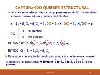 FÁTIMA PONCE 19
CAPTURANDO QUIEBRE ESTRUCTURAL
 Si el cambio afecta intercepto y pendientes  El modelo debe
emplear dummy aditiva y dummy multiplicativa:
Y = β1 + β2 X2 + β3 X3 + β4 DQ + β5 (X2*DQ) + β6 (X3*DQ) + µ ,
1 si quiebre
DQ
0 no quiebre
E(Y/DQ=1)= (β1+β4) + (β2+β5) X2 + (β3+β6) X3
E(Y/DQ=0) = β1 + β2X2 + β3 X3
 Para saber si el efecto del quiebre es estadísticamente relevante en el
^ ^ ^ ^ ^ ^
intercepto y las pendientes  Evaluar t de β4, t de β5 y t de β6 o sus
p-valor.
 