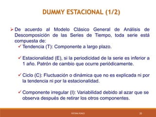 FÁTIMA PONCE 20
DUMMY ESTACIONAL (1/2)
 De acuerdo al Modelo Clásico General de Análisis de
Descomposición de las Series de Tiempo, toda serie está
compuesta de:
 Tendencia (T): Componente a largo plazo.
 Estacionalidad (E), si la periodicidad de la serie es inferior a
1 año. Patrón de cambio que ocurre periódicamente.
 Ciclo (C): Fluctuación o dinámica que no es explicada ni por
la tendencia ni por la estacionalidad.
 Componente irregular (I): Variabilidad debido al azar que se
observa después de retirar los otros componentes.
 