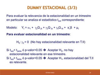 FÁTIMA PONCE 24
DUMMY ESTACIONAL (3/3)
Para evaluar la relevancia de la estacionalidad en un trimestre
en particular se analiza el estadístico test correspondiente:
Modelo: Yt = 1 + 2Q 2t + 3Q 3t + 4Q 4t + xt’β + µt
Para evaluar estacionalidad en un trimestre:
H0: 2 = 0 (No hay estacionalidad relevante en T.II)
Si test< ttabla ó p-valor>0.05  Aceptar H0, no hay
estacionalidad relevante en ese trimestre.
Si test> ttabla ó p-valor<0.05  Aceptar H1, estacionalidad del T.II
es relevante.
 